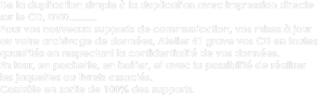 De la duplication simple à la duplication avec impression directe sur le CD, DVD..........  Pour vos nouveaux supports de communication, vos mises à jour  ou votre archivage de données, Atelier 41 grave vos CD en toutes quantités en respectant la confidentialité de vos données.
En tour, en pochette, en boitier, et avec la possibilité de réaliser les jaquettes ou livrets associés.
Contrôle en sortie de 100% des supports.
