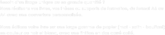 Besoin d’un tirage unique ou en grande quantité ? 
Nous réalisons vos livres, vos thèses ou supports de formation, du format A6 au A4 avec une couverture personnalisée. 

Nous éditons votre livre sur une large gamme de papier (mat - satin - bouffant) en couleur ou noir et blanc, avec une finition en dos carré collé.