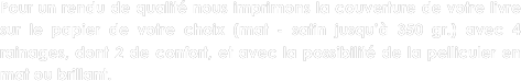
Pour un rendu de qualité nous imprimons la couverture de votre livre sur le papier de votre choix (mat - satin jusqu’à 350 gr.) avec 4 rainages, dont 2 de confort, et avec la possibilité de la pelliculer en mat ou brillant.