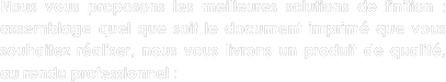 Nous vous proposons les meilleures solutions de finition : assemblage quel que soit le document imprimé que vous souhaitez réaliser, nous vous livrons un produit de qualité, au rendu professionnel :