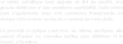 La reliure métallique vous apporte un fini de qualité, une grande résistance et une excellente maniabilité. Cette reliure peut s’agrémenter avec une couverture transparente de chaque côté ou avec un dos de la couleur de votre choix.

Ce procédé s’applique aussi avec les reliures plastiques, elle permet d'insérer de nouvelles feuilles sans détériorer ni le dossier, ni la reliure.