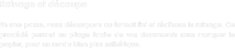 Rainage et découpe

En une passe, nous découpons au format fini et réalisons le rainage. Ce procédé permet un pliage facile de vos documents sans marquer le papier, pour un rendu bien plus esthétique.