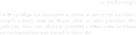 Le pelliculage

Ce film protège vos documents et donne un rendu mat ou brillant. Jusqu'à présent, seuls les tirages offset en série pouvaient être pelliculés. Nous vous offrons la possibilité d’utiliser cette technique sur vos impressions quel que soit le format fini. 