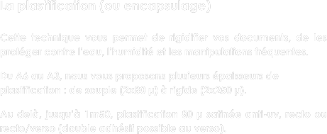La plastification (ou encapsulage)

Cette technique vous permet de rigidifier vos documents, de les protéger contre l'eau, l'humidité et les manipulations fréquentes.
 Du A6 au A3, nous vous proposons plusieurs épaisseurs de plastification : de souple (2x80 µ) à rigide (2x250 µ).

Au delà, jusqu’à 1m50, plastification 80 µ satinée anti-uv, recto ou recto/verso (double adhésif possible au verso).