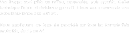Vos tirages sont pliés au milieu, assemblés, puis agrafés. Cette technique fiable et résistante garantit à tous vos documents une excellente tenue des feuillets.

Nous appliquons ce type de procédé sur tous les formats finis souhaités, du A6 au A4.