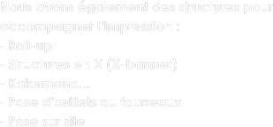 Nous avons également des structures pour accompagner l’impression :
Roll-up
Structures en X (X-banner)
Kakemono...
Pose d’œillets ou fourreaux
Pose sur site