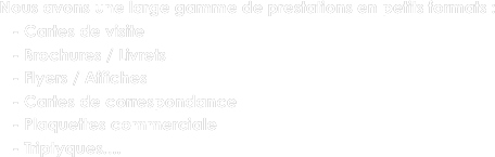 Nous avons une large gamme de prestations en petits formats : 
   - Cartes de visite
   - Brochures / Livrets
   - Flyers / Affiches
   - Cartes de correspondance
   - Plaquettes commerciale
   - Triptyques....